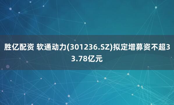 胜亿配资 软通动力(301236.SZ)拟定增募资不超33.78亿元