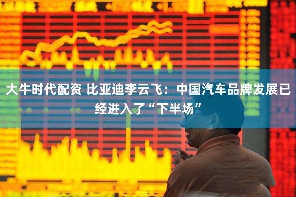 大牛时代配资 比亚迪李云飞：中国汽车品牌发展已经进入了“下半场”