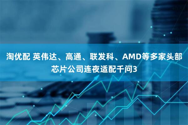 淘优配 英伟达、高通、联发科、AMD等多家头部芯片公司连夜适配千问3