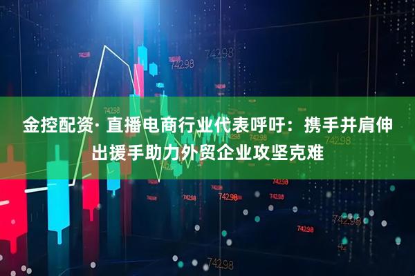 金控配资· 直播电商行业代表呼吁：携手并肩伸出援手助力外贸企业攻坚克难