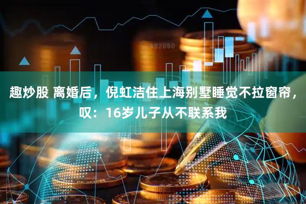 趣炒股 离婚后，倪虹洁住上海别墅睡觉不拉窗帘，叹：16岁儿子从不联系我