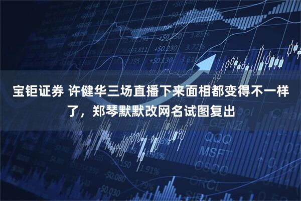 宝钜证券 许健华三场直播下来面相都变得不一样了，郑琴默默改网名试图复出
