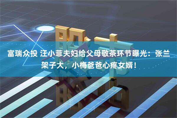 富瑞众投 汪小菲夫妇给父母敬茶环节曝光：张兰架子大，小梅爸爸心疼女婿！
