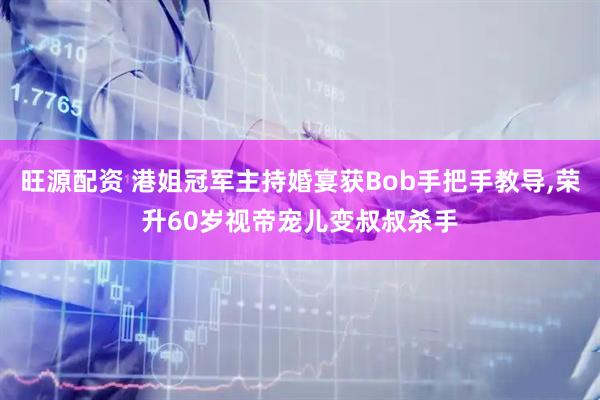 旺源配资 港姐冠军主持婚宴获Bob手把手教导,荣升60岁视帝宠儿变叔叔杀手
