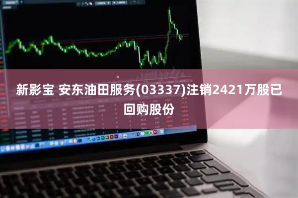 新影宝 安东油田服务(03337)注销2421万股已回购股份