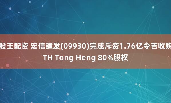 股王配资 宏信建发(09930)完成斥资1.76亿令吉收购TH Tong Heng 80%股权