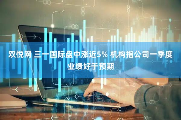 双悦网 三一国际盘中涨近5% 机构指公司一季度业绩好于预期