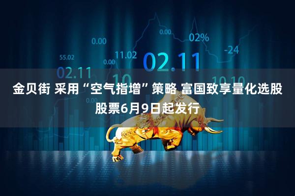 金贝街 采用“空气指增”策略 富国致享量化选股股票6月9日起发行