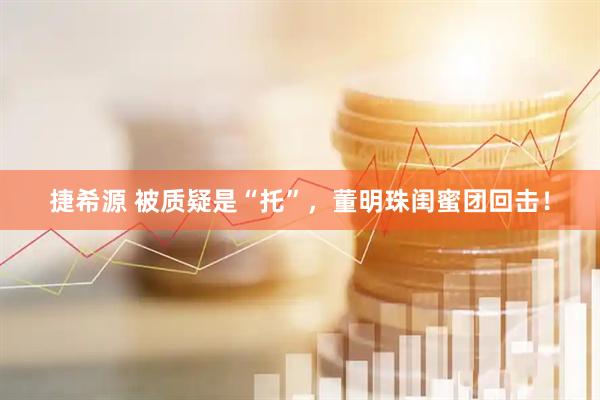 捷希源 被质疑是“托”，董明珠闺蜜团回击！