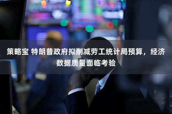 策略宝 特朗普政府拟削减劳工统计局预算，经济数据质量面临考验