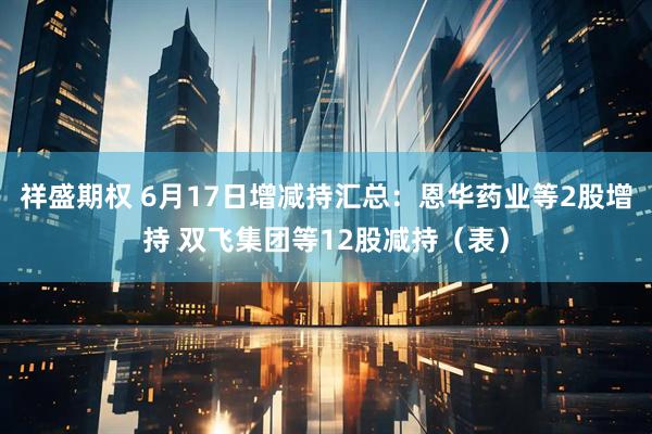 祥盛期权 6月17日增减持汇总：恩华药业等2股增持 双飞集团等12股减持（表）