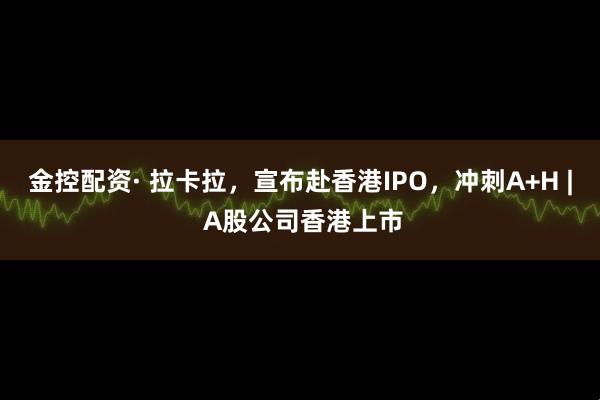金控配资· 拉卡拉，宣布赴香港IPO，冲刺A+H | A股公司香港上市