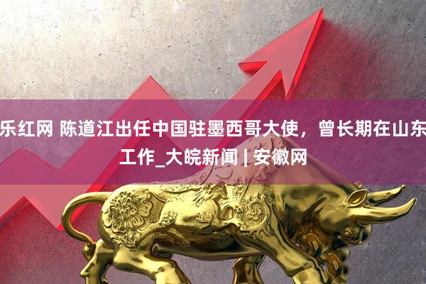 乐红网 陈道江出任中国驻墨西哥大使，曾长期在山东工作_大皖新闻 | 安徽网