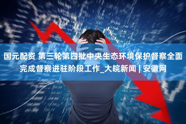 国元配资 第三轮第四批中央生态环境保护督察全面完成督察进驻阶段工作_大皖新闻 | 安徽网