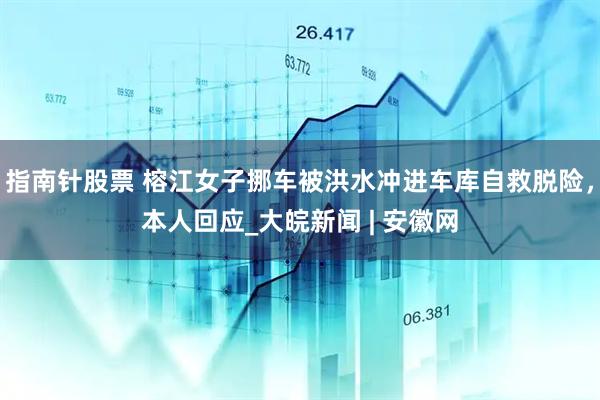 指南针股票 榕江女子挪车被洪水冲进车库自救脱险，本人回应_大皖新闻 | 安徽网