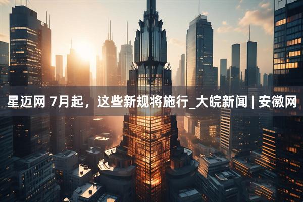 星迈网 7月起，这些新规将施行_大皖新闻 | 安徽网