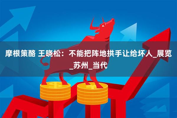 摩根策酪 王晓松：不能把阵地拱手让给坏人_展览_苏州_当代