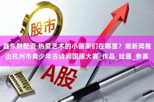 鑫东财配资 热爱艺术的小画家们在哪里？潮新闻推出杭州市青少年古诗词国画大赛_作品_绘画_参赛