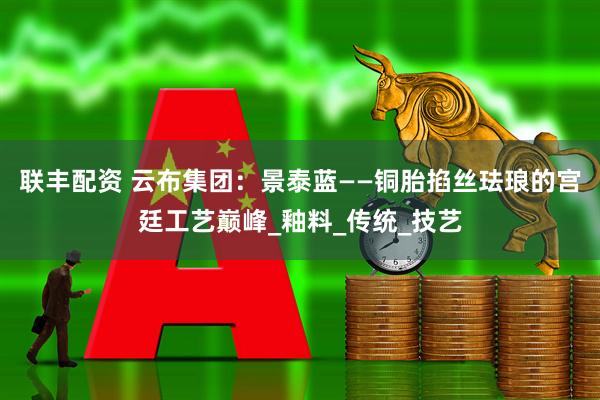 联丰配资 云布集团：景泰蓝——铜胎掐丝珐琅的宫廷工艺巅峰_釉料_传统_技艺