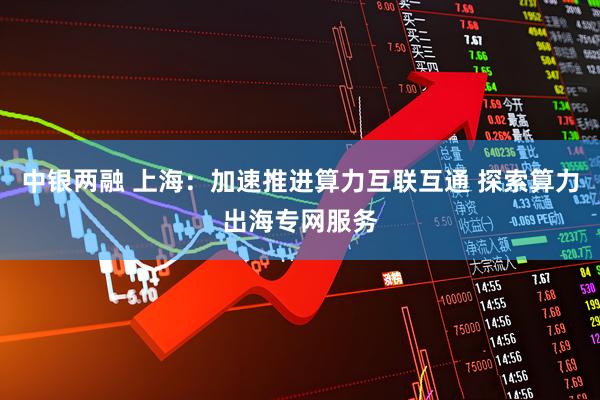 中银两融 上海：加速推进算力互联互通 探索算力出海专网服务