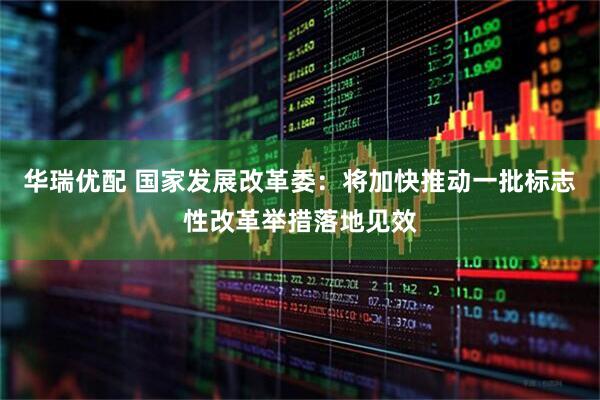 华瑞优配 国家发展改革委：将加快推动一批标志性改革举措落地见效