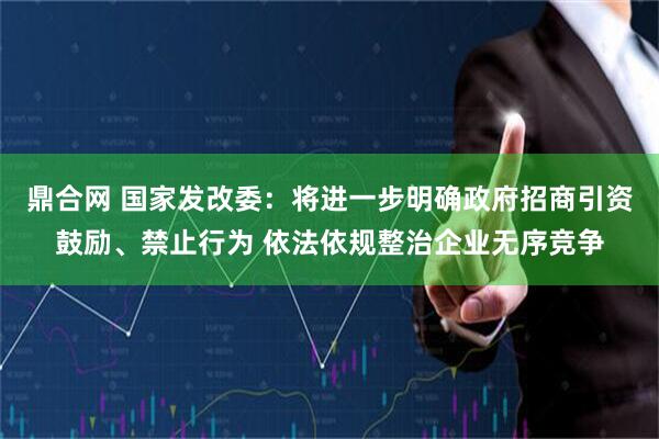 鼎合网 国家发改委：将进一步明确政府招商引资鼓励、禁止行为 依法依规整治企业无序竞争