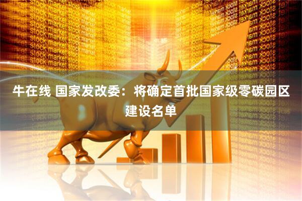 牛在线 国家发改委：将确定首批国家级零碳园区建设名单